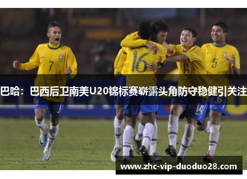 巴哈：巴西后卫南美U20锦标赛崭露头角防守稳健引关注