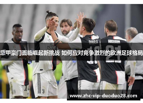 意甲豪门面临崛起新挑战 如何应对竞争激烈的欧洲足球格局