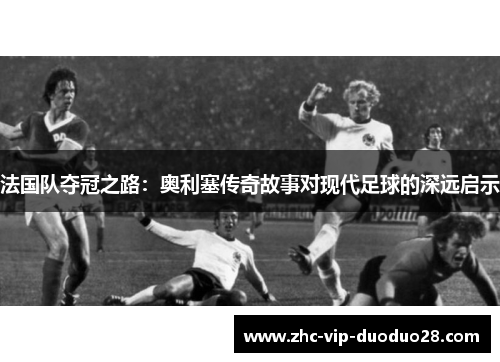 法国队夺冠之路:奥利塞传奇故事对现代足球的深远启示 法国队夺冠之路:奥利塞传奇故事对现代足球的深远启示