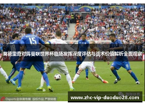 莫德里奇对阵曼联世界杯临场发挥深度评估与战术价值解析全面观察 莫德里奇对阵曼联世界杯临场发挥深度评估与战术价值解析全面观察