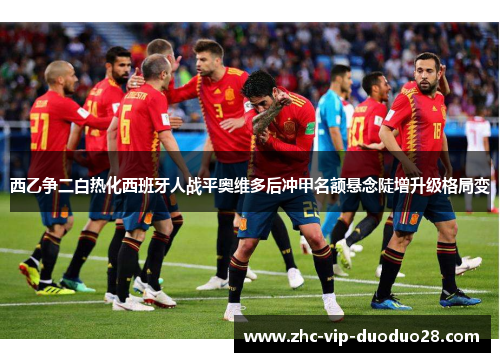 西乙争二白热化西班牙人战平奥维多后冲甲名额悬念陡增升级格局变