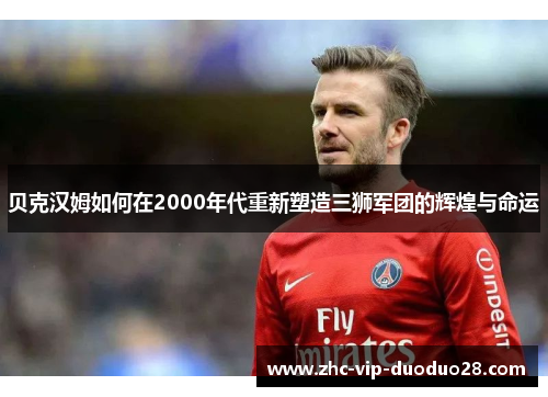 贝克汉姆如何在2000年代重新塑造三狮军团的辉煌与命运 贝克汉姆如何在2000年代重新塑造三狮军团的辉煌与命运